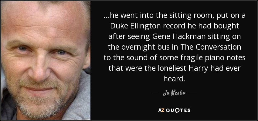 ...he went into the sitting room, put on a Duke Ellington record he had bought after seeing Gene Hackman sitting on the overnight bus in The Conversation to the sound of some fragile piano notes that were the loneliest Harry had ever heard. - Jo Nesbo