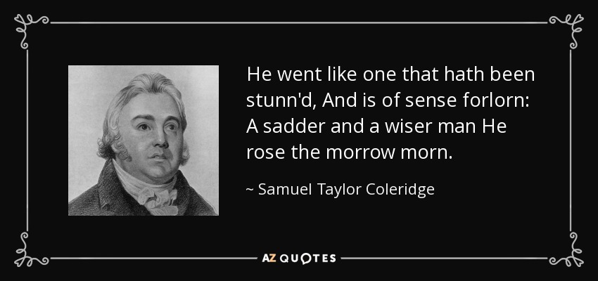 He went like one that hath been stunn'd, And is of sense forlorn: A sadder and a wiser man He rose the morrow morn. - Samuel Taylor Coleridge