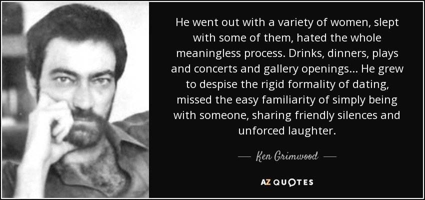 He went out with a variety of women, slept with some of them, hated the whole meaningless process. Drinks, dinners, plays and concerts and gallery openings ... He grew to despise the rigid formality of dating, missed the easy familiarity of simply being with someone, sharing friendly silences and unforced laughter. - Ken Grimwood