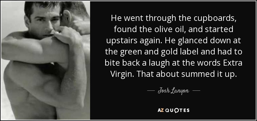 He went through the cupboards, found the olive oil, and started upstairs again. He glanced down at the green and gold label and had to bite back a laugh at the words Extra Virgin. That about summed it up. - Josh Lanyon