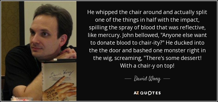 He whipped the chair around and actually split one of the things in half with the impact, spilling the spray of blood that was reflective, like mercury. John bellowed, 