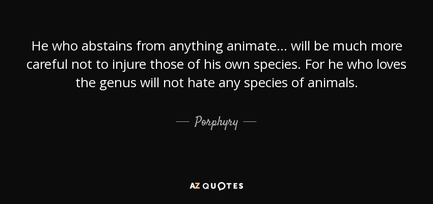He who abstains from anything animate ... will be much more careful not to injure those of his own species. For he who loves the genus will not hate any species of animals. - Porphyry