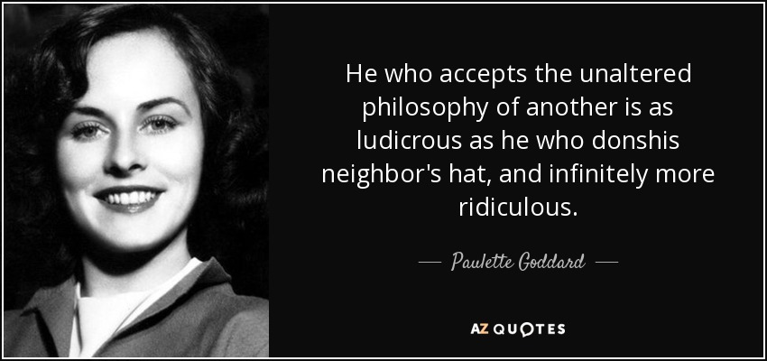 He who accepts the unaltered philosophy of another is as ludicrous as he who donshis neighbor's hat, and infinitely more ridiculous. - Paulette Goddard