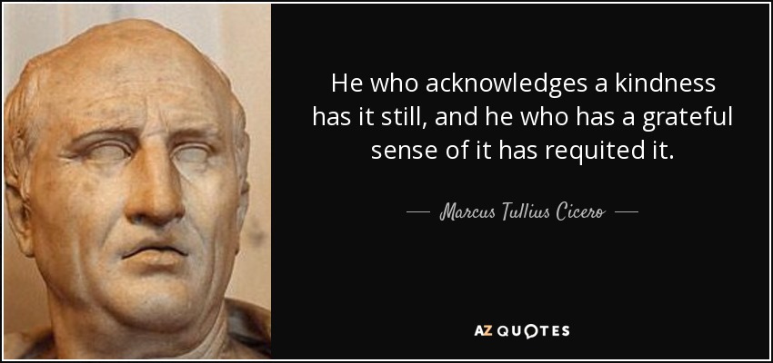 He who acknowledges a kindness has it still, and he who has a grateful sense of it has requited it. - Marcus Tullius Cicero