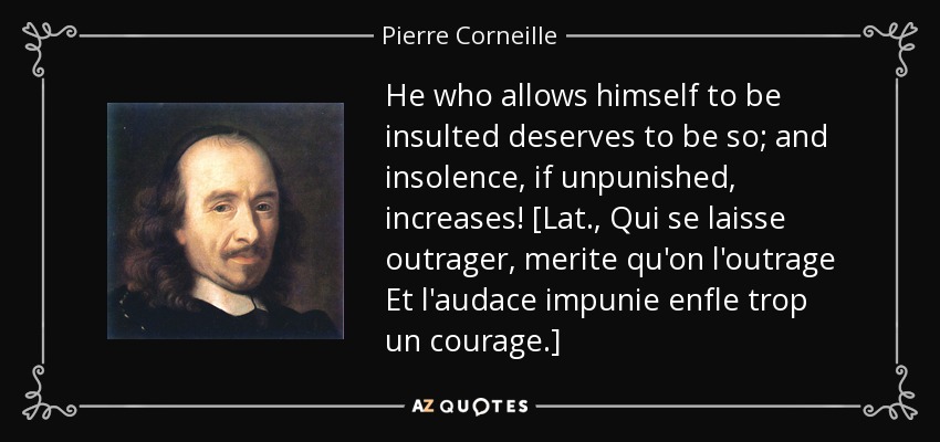 He who allows himself to be insulted deserves to be so; and insolence, if unpunished, increases! [Lat., Qui se laisse outrager, merite qu'on l'outrage Et l'audace impunie enfle trop un courage.] - Pierre Corneille