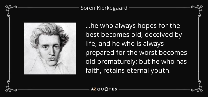 ...he who always hopes for the best becomes old, deceived by life, and he who is always prepared for the worst becomes old prematurely; but he who has faith, retains eternal youth. - Soren Kierkegaard