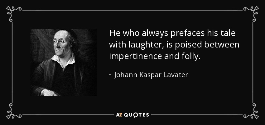 He who always prefaces his tale with laughter, is poised between impertinence and folly. - Johann Kaspar Lavater