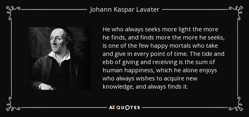 He who always seeks more light the more he finds, and finds more the more he seeks, is one of the few happy mortals who take and give in every point of time. The tide and ebb of giving and receiving is the sum of human happiness, which he alone enjoys who always wishes to acquire new knowledge, and always finds it. - Johann Kaspar Lavater