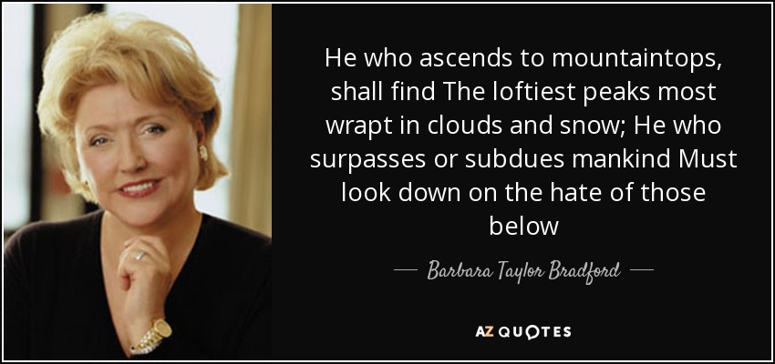 He who ascends to mountaintops, shall find The loftiest peaks most wrapt in clouds and snow; He who surpasses or subdues mankind Must look down on the hate of those below - Barbara Taylor Bradford