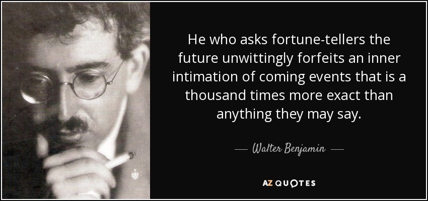 He who asks fortune-tellers the future unwittingly forfeits an inner intimation of coming events that is a thousand times more exact than anything they may say. - Walter Benjamin