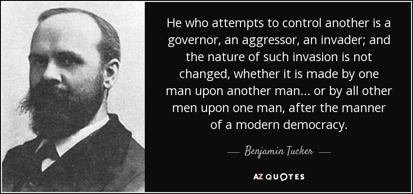 He who attempts to control another is a governor, an aggressor, an invader; and the nature of such invasion is not changed, whether it is made by one man upon another man ... or by all other men upon one man, after the manner of a modern democracy. - Benjamin Tucker