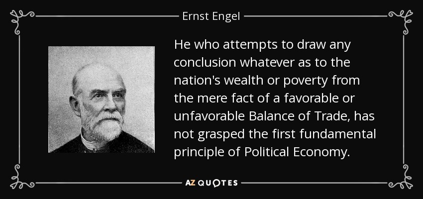 He who attempts to draw any conclusion whatever as to the nation's wealth or poverty from the mere fact of a favorable or unfavorable Balance of Trade, has not grasped the first fundamental principle of Political Economy. - Ernst Engel