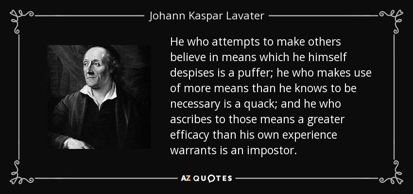 He who attempts to make others believe in means which he himself despises is a puffer; he who makes use of more means than he knows to be necessary is a quack; and he who ascribes to those means a greater efficacy than his own experience warrants is an impostor. - Johann Kaspar Lavater