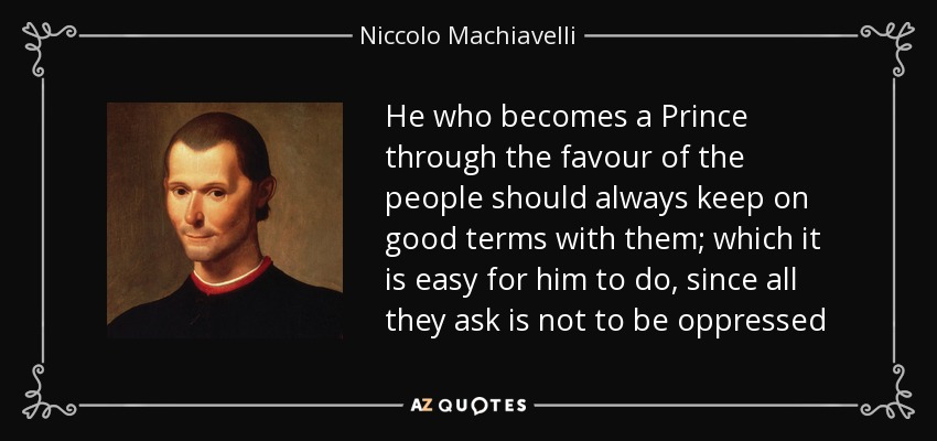 He who becomes a Prince through the favour of the people should always keep on good terms with them; which it is easy for him to do, since all they ask is not to be oppressed - Niccolo Machiavelli