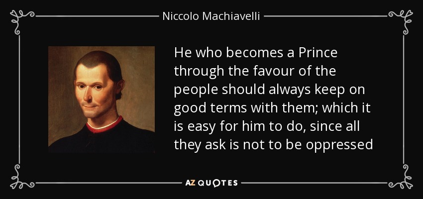 He who becomes a Prince through the favour of the people should always keep on good terms with them; which it is easy for him to do, since all they ask is not to be oppressed - Niccolo Machiavelli