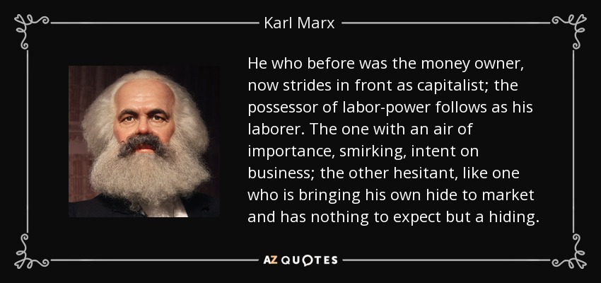 He who before was the money owner, now strides in front as capitalist; the possessor of labor-power follows as his laborer. The one with an air of importance, smirking, intent on business; the other hesitant, like one who is bringing his own hide to market and has nothing to expect but a hiding. - Karl Marx