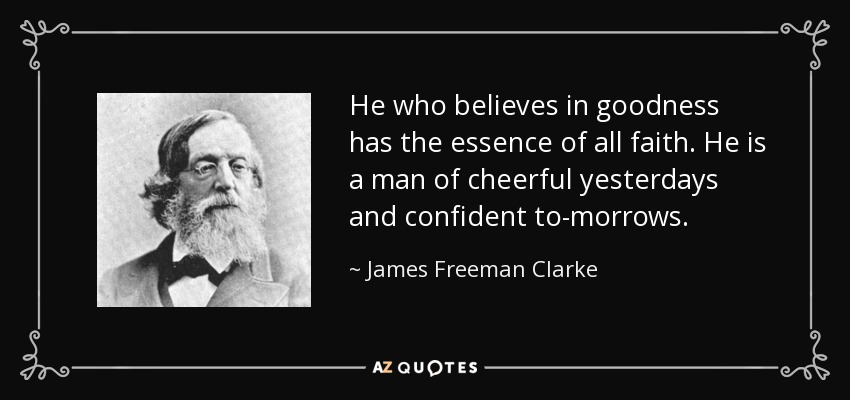 He who believes in goodness has the essence of all faith. He is a man of cheerful yesterdays and confident to-morrows. - James Freeman Clarke
