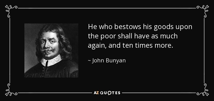 He who bestows his goods upon the poor shall have as much again, and ten times more. - John Bunyan