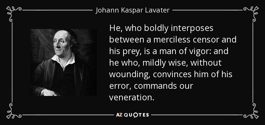 He, who boldly interposes between a merciless censor and his prey, is a man of vigor: and he who, mildly wise, without wounding, convinces him of his error, commands our veneration. - Johann Kaspar Lavater