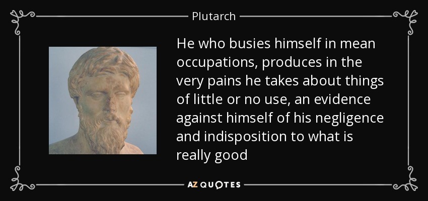 He who busies himself in mean occupations, produces in the very pains he takes about things of little or no use, an evidence against himself of his negligence and indisposition to what is really good - Plutarch