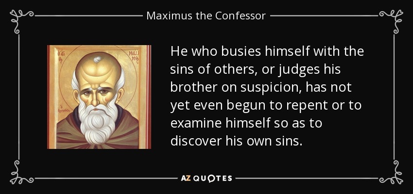 He who busies himself with the sins of others, or judges his brother on suspicion, has not yet even begun to repent or to examine himself so as to discover his own sins. - Maximus the Confessor