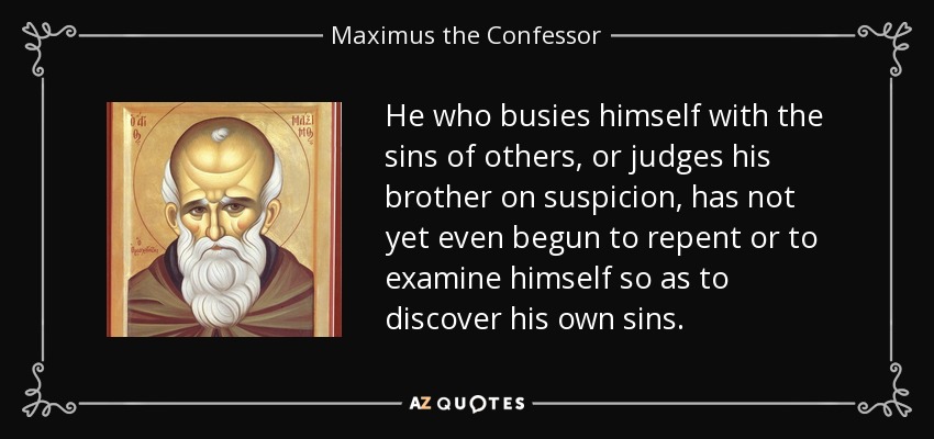He who busies himself with the sins of others, or judges his brother on suspicion, has not yet even begun to repent or to examine himself so as to discover his own sins. - Maximus the Confessor