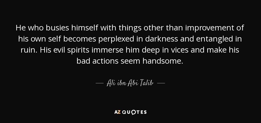 He who busies himself with things other than improvement of his own self becomes perplexed in darkness and entangled in ruin. His evil spirits immerse him deep in vices and make his bad actions seem handsome. - Ali ibn Abi Talib