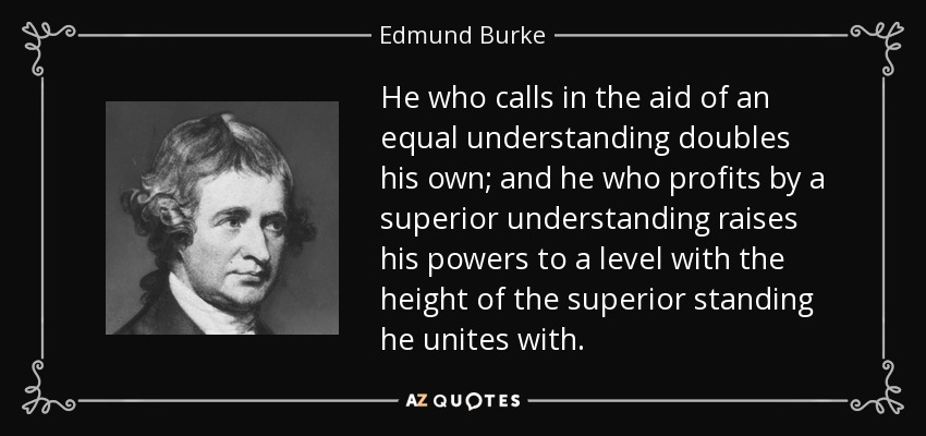 He who calls in the aid of an equal understanding doubles his own; and he who profits by a superior understanding raises his powers to a level with the height of the superior standing he unites with. - Edmund Burke