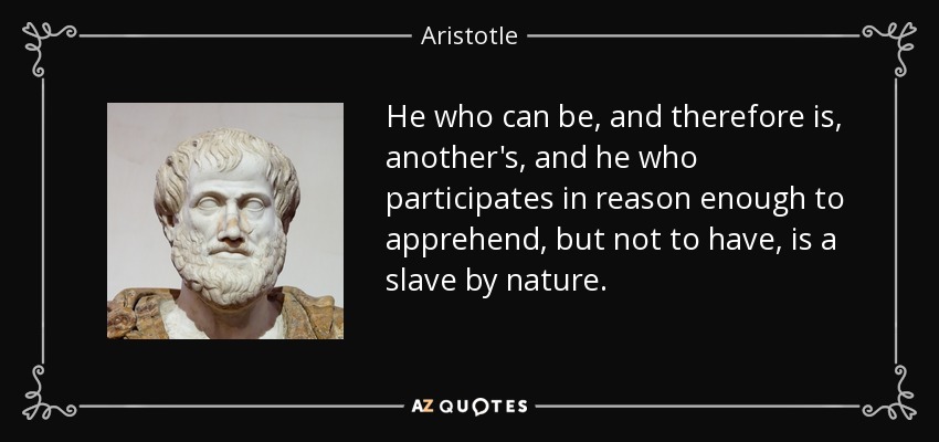 He who can be, and therefore is, another's, and he who participates in reason enough to apprehend, but not to have, is a slave by nature. - Aristotle
