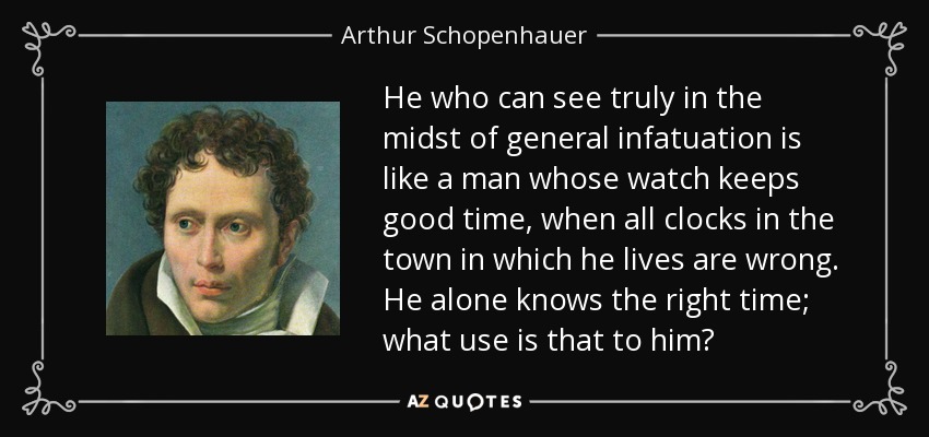 He who can see truly in the midst of general infatuation is like a man whose watch keeps good time, when all clocks in the town in which he lives are wrong. He alone knows the right time; what use is that to him? - Arthur Schopenhauer