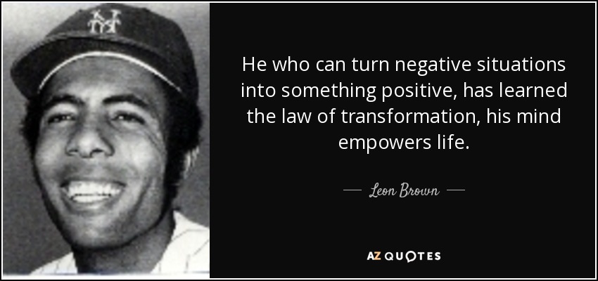 He who can turn negative situations into something positive, has learned the law of transformation, his mind empowers life. - Leon Brown