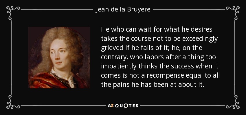 He who can wait for what he desires takes the course not to be exceedingly grieved if he fails of it; he, on the contrary, who labors after a thing too impatiently thinks the success when it comes is not a recompense equal to all the pains he has been at about it. - Jean de la Bruyere