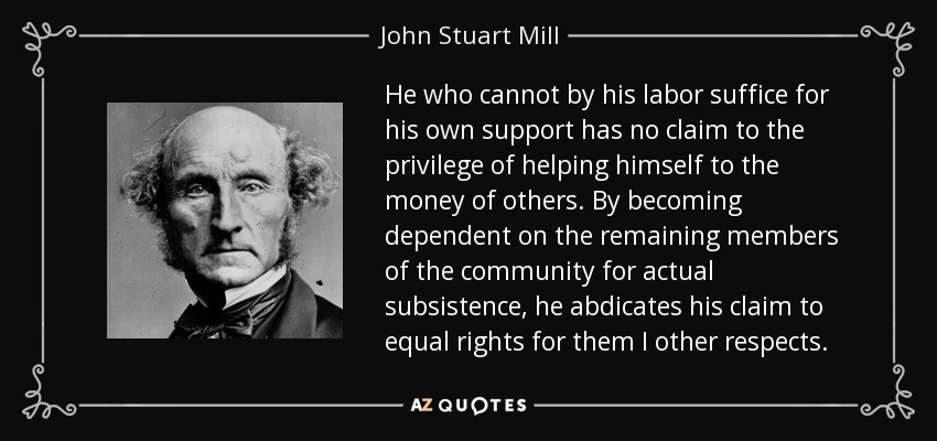 He who cannot by his labor suffice for his own support has no claim to the privilege of helping himself to the money of others. By becoming dependent on the remaining members of the community for actual subsistence, he abdicates his claim to equal rights for them I other respects. - John Stuart Mill