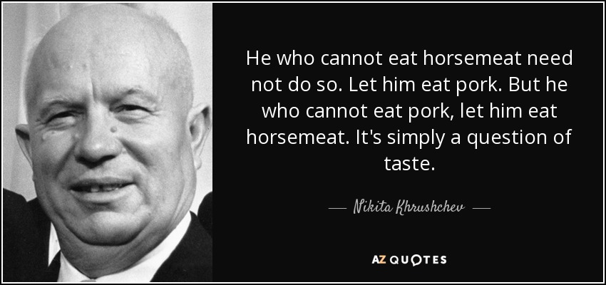 He who cannot eat horsemeat need not do so. Let him eat pork. But he who cannot eat pork, let him eat horsemeat. It's simply a question of taste. - Nikita Khrushchev