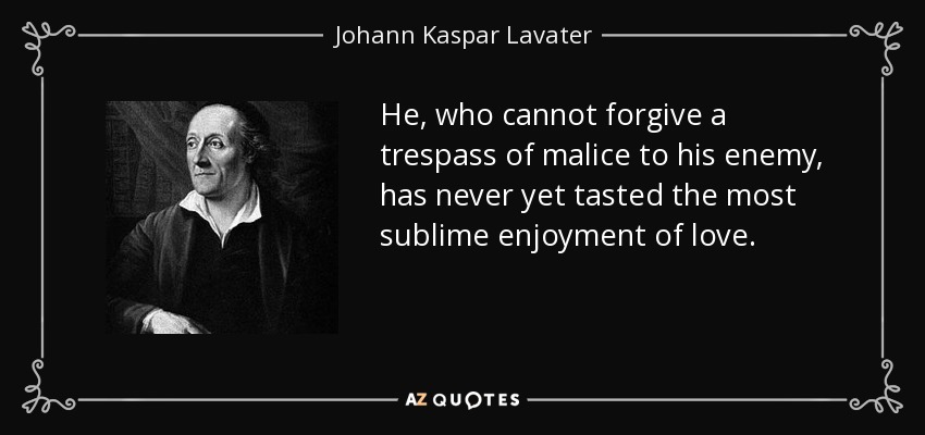 He, who cannot forgive a trespass of malice to his enemy, has never yet tasted the most sublime enjoyment of love. - Johann Kaspar Lavater