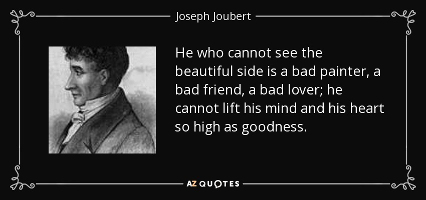 He who cannot see the beautiful side is a bad painter, a bad friend, a bad lover; he cannot lift his mind and his heart so high as goodness. - Joseph Joubert