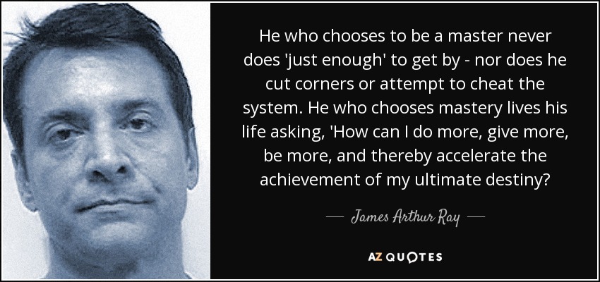 He who chooses to be a master never does 'just enough' to get by - nor does he cut corners or attempt to cheat the system. He who chooses mastery lives his life asking, 'How can I do more, give more, be more, and thereby accelerate the achievement of my ultimate destiny? - James Arthur Ray