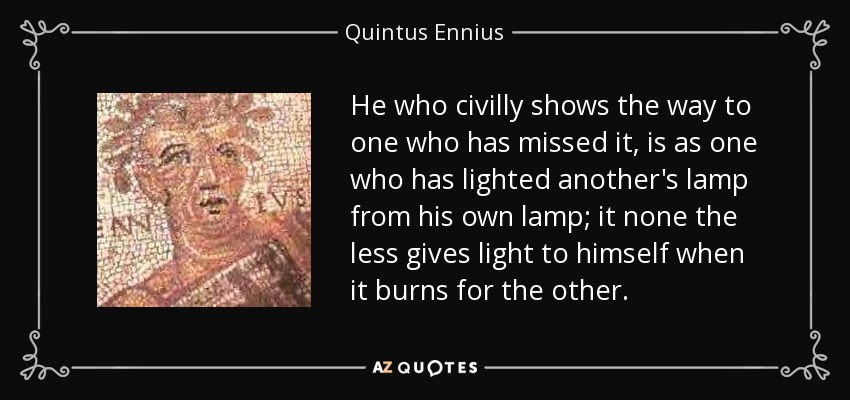 He who civilly shows the way to one who has missed it, is as one who has lighted another's lamp from his own lamp; it none the less gives light to himself when it burns for the other. - Quintus Ennius