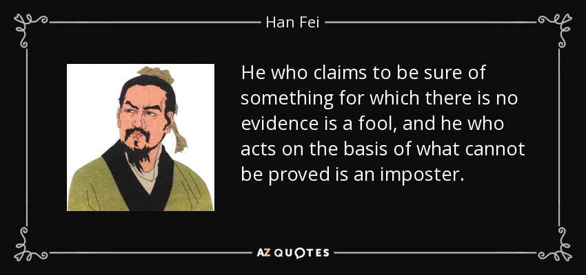 He who claims to be sure of something for which there is no evidence is a fool, and he who acts on the basis of what cannot be proved is an imposter. - Han Fei