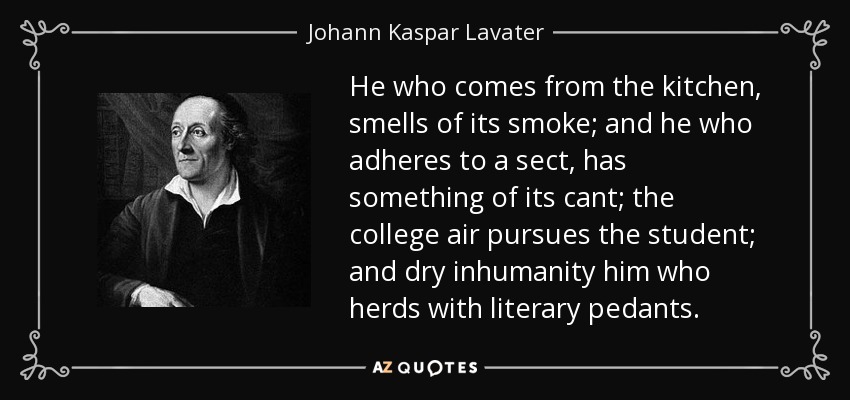 He who comes from the kitchen, smells of its smoke; and he who adheres to a sect, has something of its cant; the college air pursues the student; and dry inhumanity him who herds with literary pedants. - Johann Kaspar Lavater