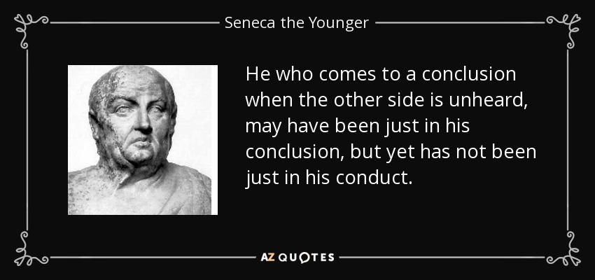 He who comes to a conclusion when the other side is unheard, may have been just in his conclusion, but yet has not been just in his conduct. - Seneca the Younger