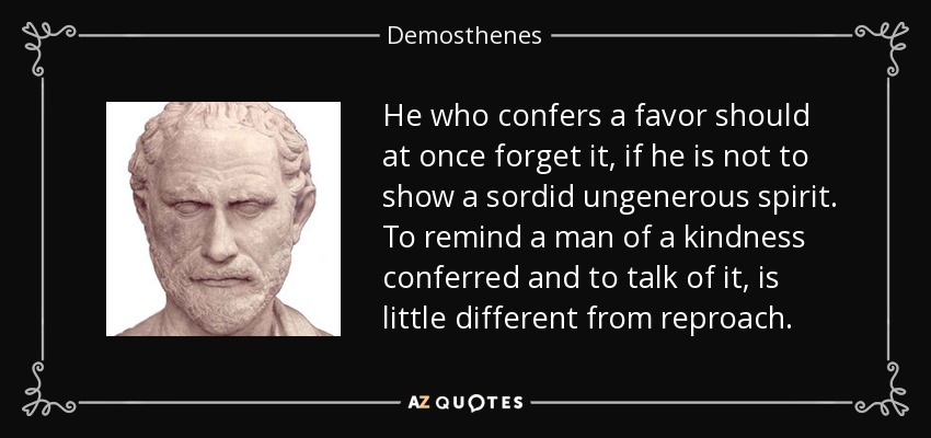 He who confers a favor should at once forget it, if he is not to show a sordid ungenerous spirit. To remind a man of a kindness conferred and to talk of it, is little different from reproach. - Demosthenes