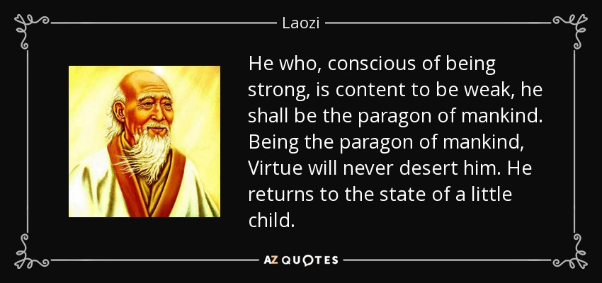 He who, conscious of being strong, is content to be weak, he shall be the paragon of mankind. Being the paragon of mankind, Virtue will never desert him. He returns to the state of a little child. - Laozi