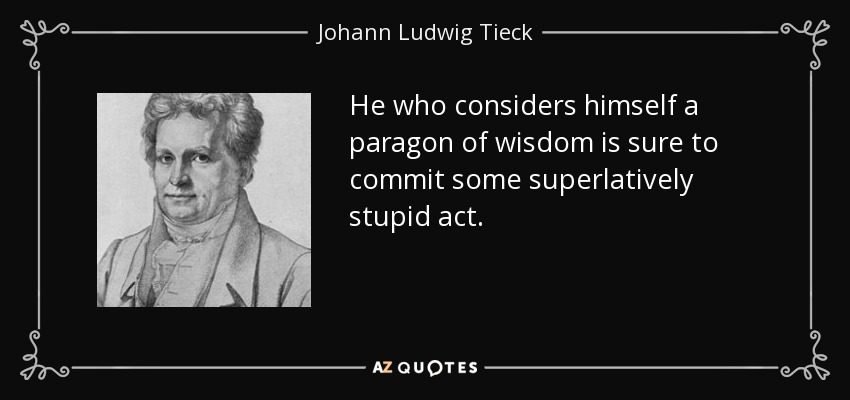 He who considers himself a paragon of wisdom is sure to commit some superlatively stupid act. - Johann Ludwig Tieck