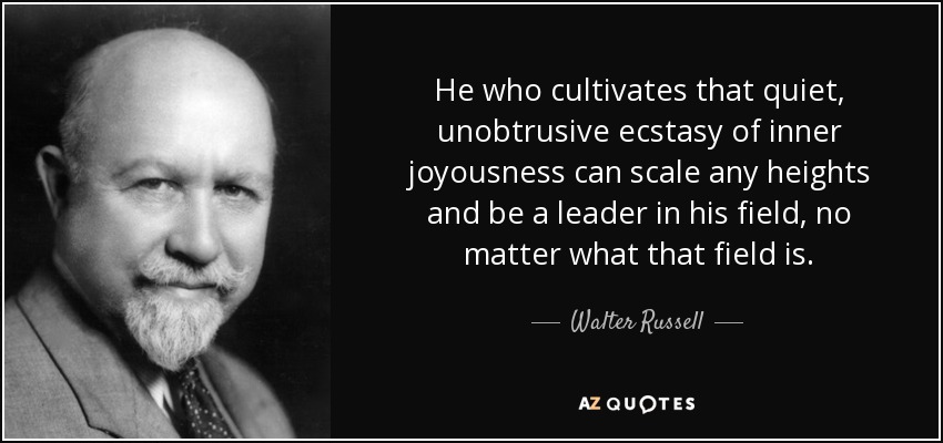 He who cultivates that quiet, unobtrusive ecstasy of inner joyousness can scale any heights and be a leader in his field, no matter what that field is. - Walter Russell