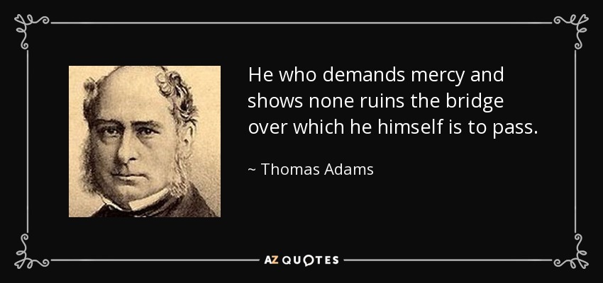 He who demands mercy and shows none ruins the bridge over which he himself is to pass. - Thomas Adams