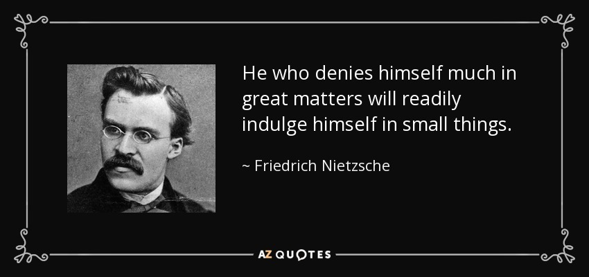 He who denies himself much in great matters will readily indulge himself in small things. - Friedrich Nietzsche