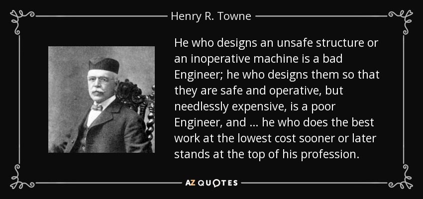He who designs an unsafe structure or an inoperative machine is a bad Engineer; he who designs them so that they are safe and operative, but needlessly expensive, is a poor Engineer, and … he who does the best work at the lowest cost sooner or later stands at the top of his profession. - Henry R. Towne