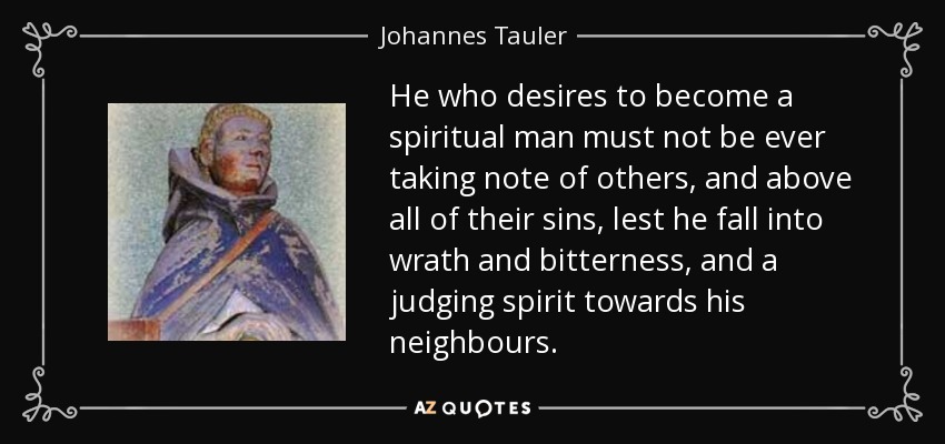 He who desires to become a spiritual man must not be ever taking note of others, and above all of their sins, lest he fall into wrath and bitterness, and a judging spirit towards his neighbours. - Johannes Tauler