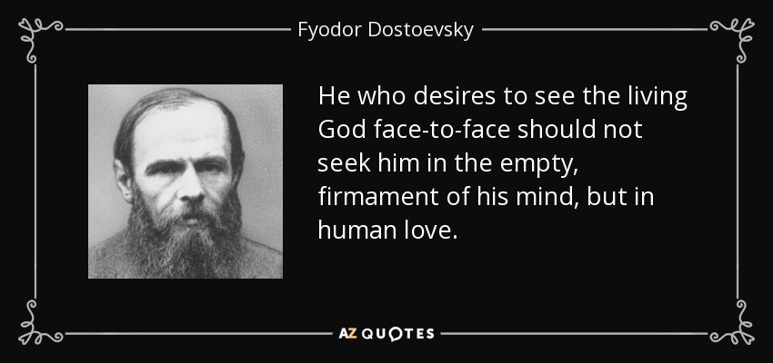 He who desires to see the living God face-to-face should not seek him in the empty, firmament of his mind, but in human love. - Fyodor Dostoevsky